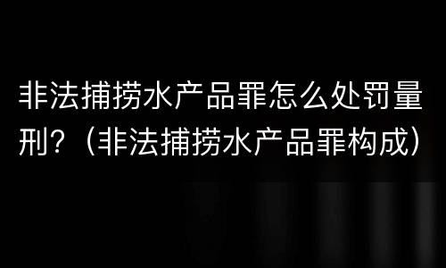 非法捕捞水产品罪怎么处罚量刑?（非法捕捞水产品罪构成）