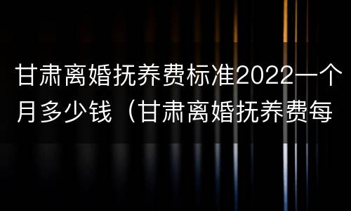 甘肃离婚抚养费标准2022一个月多少钱（甘肃离婚抚养费每月多少）