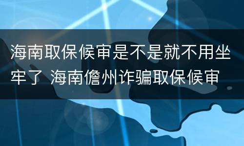 海南取保候审是不是就不用坐牢了 海南儋州诈骗取保候审
