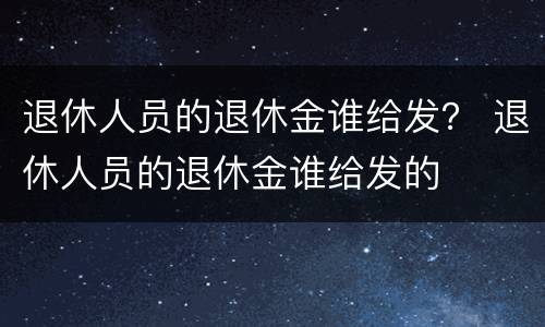 退休人员的退休金谁给发？ 退休人员的退休金谁给发的