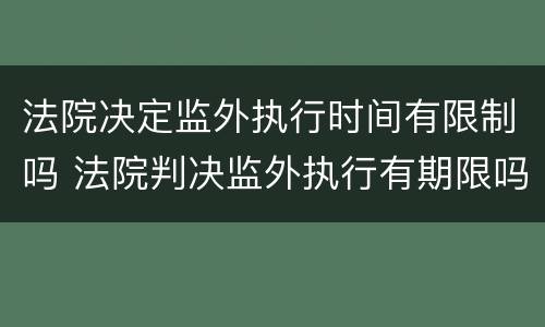 法院决定监外执行时间有限制吗 法院判决监外执行有期限吗