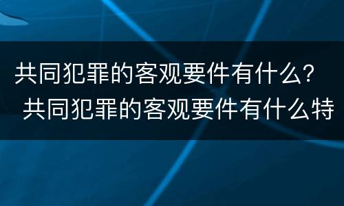 共同犯罪的客观要件有什么？ 共同犯罪的客观要件有什么特点