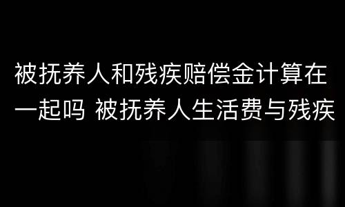 被抚养人和残疾赔偿金计算在一起吗 被抚养人生活费与残疾赔偿金和死亡赔偿金的关系