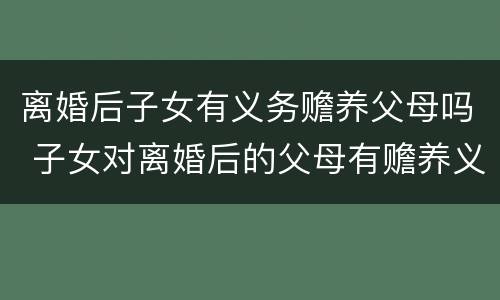 离婚后子女有义务赡养父母吗 子女对离婚后的父母有赡养义务吗