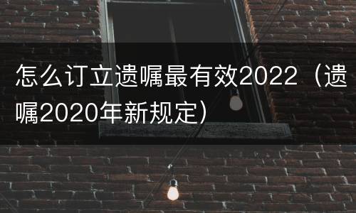 怎么订立遗嘱最有效2022（遗嘱2020年新规定）