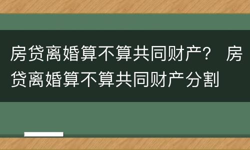 房贷离婚算不算共同财产？ 房贷离婚算不算共同财产分割