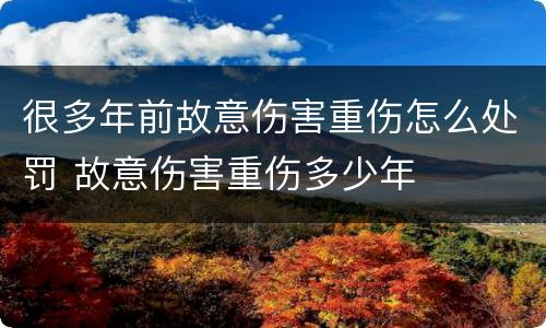 很多年前故意伤害重伤怎么处罚 故意伤害重伤多少年