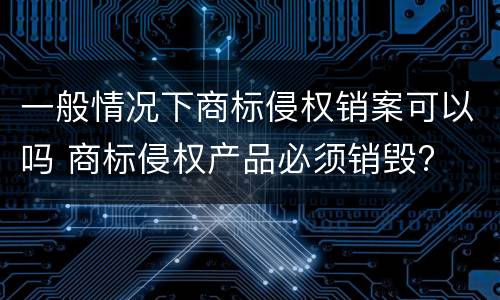 一般情况下商标侵权销案可以吗 商标侵权产品必须销毁?