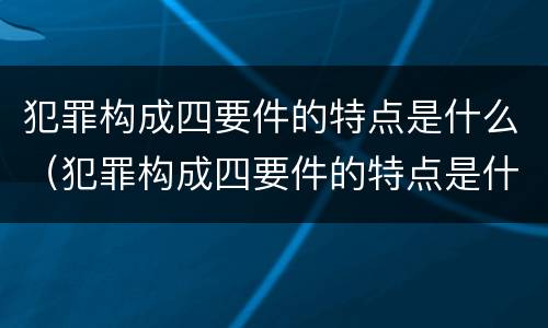 犯罪构成四要件的特点是什么（犯罪构成四要件的特点是什么意思）