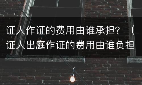 证人作证的费用由谁承担？（证人出庭作证的费用由谁负担）