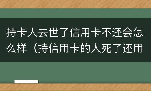 持卡人去世了信用卡不还会怎么样（持信用卡的人死了还用还吗）