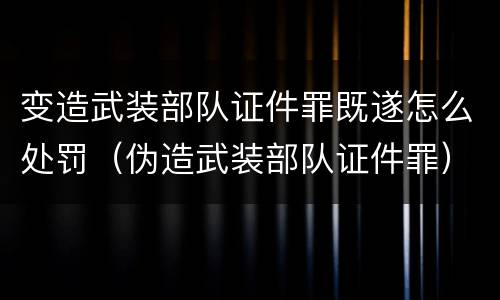 变造武装部队证件罪既遂怎么处罚（伪造武装部队证件罪）