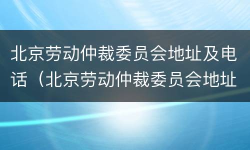北京劳动仲裁委员会地址及电话（北京劳动仲裁委员会地址及电话是多少）