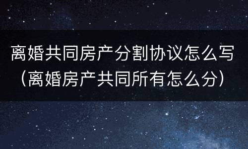 离婚共同房产分割协议怎么写（离婚房产共同所有怎么分）