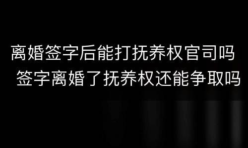 离婚签字后能打抚养权官司吗 签字离婚了抚养权还能争取吗
