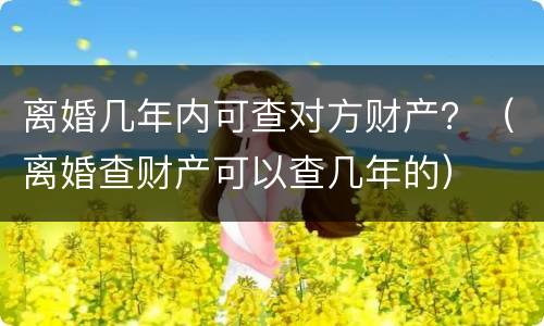 离婚几年内可查对方财产？（离婚查财产可以查几年的）