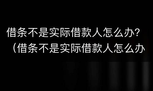 借条不是实际借款人怎么办？（借条不是实际借款人怎么办理）