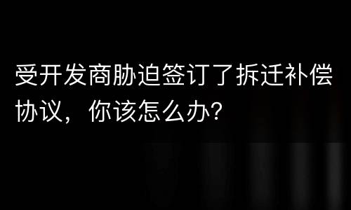 受开发商胁迫签订了拆迁补偿协议，你该怎么办？