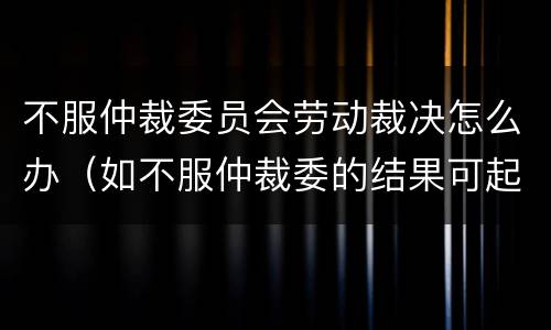 不服仲裁委员会劳动裁决怎么办（如不服仲裁委的结果可起诉吗）