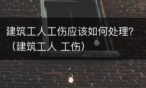 建筑工人工伤应该如何处理？（建筑工人 工伤）