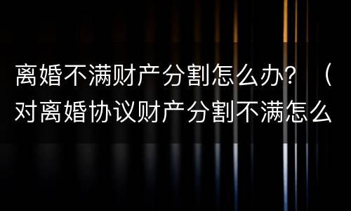 离婚不满财产分割怎么办？（对离婚协议财产分割不满怎么办）