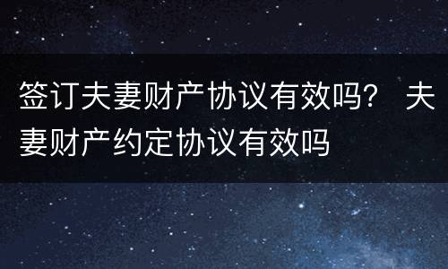 签订夫妻财产协议有效吗？ 夫妻财产约定协议有效吗
