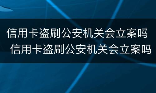 信用卡盗刷公安机关会立案吗 信用卡盗刷公安机关会立案吗怎么处理