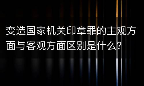 变造国家机关印章罪的主观方面与客观方面区别是什么？