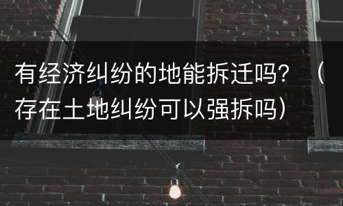 有经济纠纷的地能拆迁吗？（存在土地纠纷可以强拆吗）
