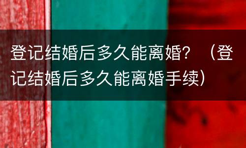 登记结婚后多久能离婚？（登记结婚后多久能离婚手续）