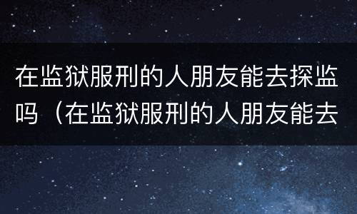 在监狱服刑的人朋友能去探监吗（在监狱服刑的人朋友能去探监吗知乎）