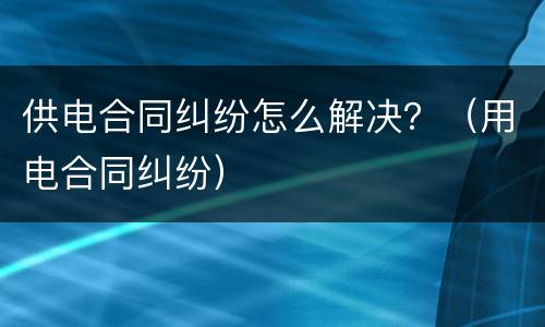 供电合同纠纷怎么解决？（用电合同纠纷）