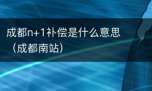 成都n+1补偿是什么意思（成都南站）
