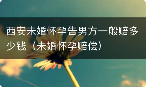 西安未婚怀孕告男方一般赔多少钱（未婚怀孕赔偿）