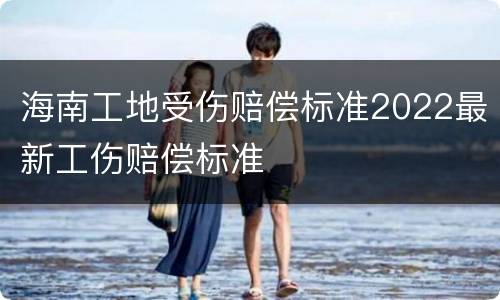 海南工地受伤赔偿标准2022最新工伤赔偿标准