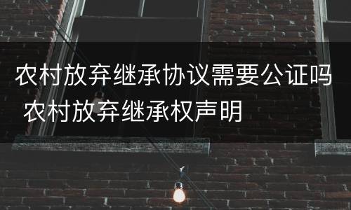 农村放弃继承协议需要公证吗 农村放弃继承权声明