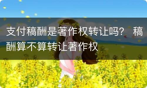 支付稿酬是著作权转让吗？ 稿酬算不算转让著作权