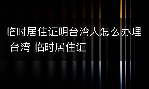 临时居住证明台湾人怎么办理 台湾 临时居住证