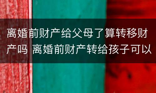 离婚前财产给父母了算转移财产吗 离婚前财产转给孩子可以吗