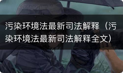 污染环境法最新司法解释（污染环境法最新司法解释全文）