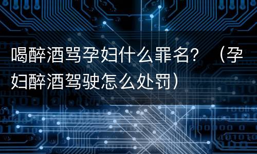 喝醉酒骂孕妇什么罪名？（孕妇醉酒驾驶怎么处罚）