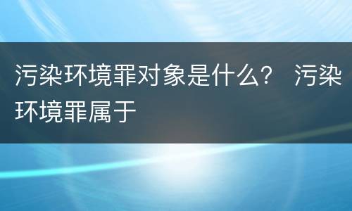 污染环境罪对象是什么？ 污染环境罪属于