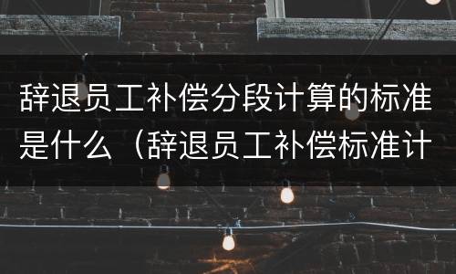辞退员工补偿分段计算的标准是什么（辞退员工补偿标准计算案例）