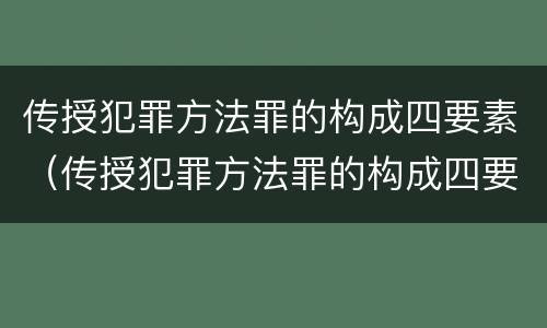 传授犯罪方法罪的构成四要素（传授犯罪方法罪的构成四要素包括）