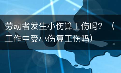 劳动者发生小伤算工伤吗？（工作中受小伤算工伤吗）