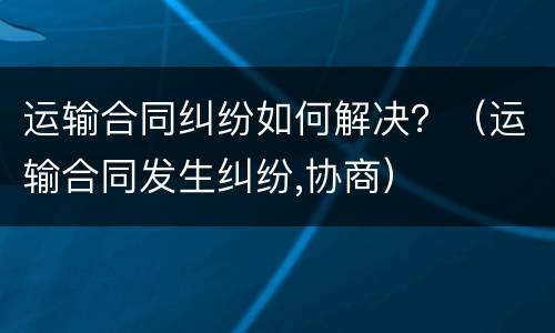 运输合同纠纷如何解决？（运输合同发生纠纷,协商）