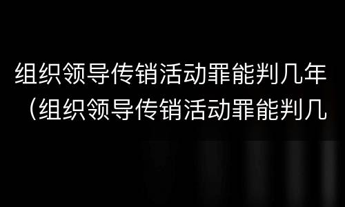 组织领导传销活动罪能判几年（组织领导传销活动罪能判几年呢）