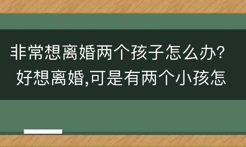 非常想离婚两个孩子怎么办？ 好想离婚,可是有两个小孩怎么办