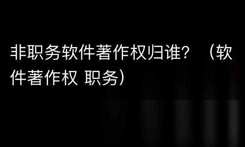 非职务软件著作权归谁？（软件著作权 职务）