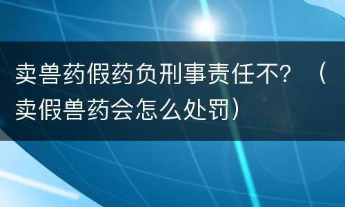 卖兽药假药负刑事责任不？（卖假兽药会怎么处罚）